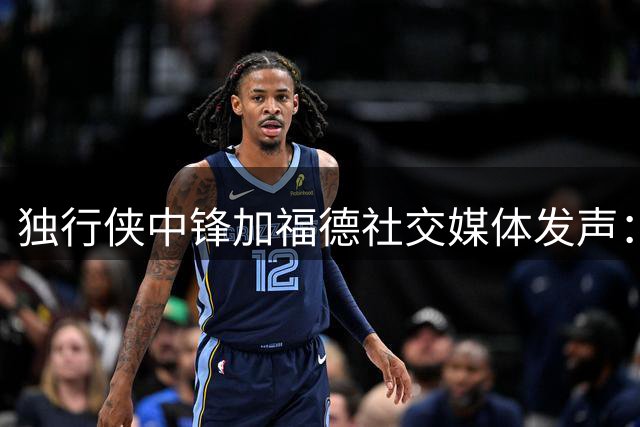 独行侠中锋加福德社交媒体发声：渴望专注赛场 交易传闻缠身引关注
